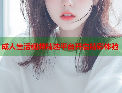 成人生活视频精选平台开启精彩体验 第1张 成人生活视频精选平台开启精彩体验 第1张