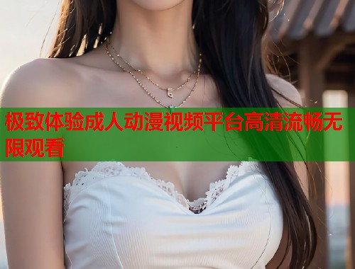 极致体验成人动漫视频平台高清流畅无限观看  第2张