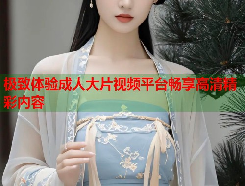 极致体验成人大片视频平台畅享高清精彩内容  第1张