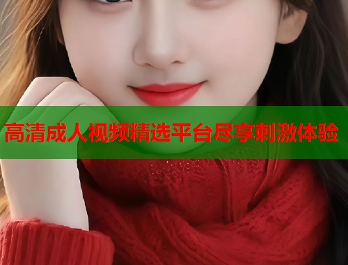 高清成人视频精选平台尽享刺激体验 第1张 高清成人视频精选平台尽享刺激体验 第1张