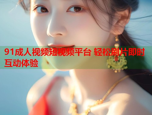 91成人视频短视频平台 轻松刷片即时互动体验 第1张 91成人视频短视频平台 轻松刷片即时互动体验 第1张