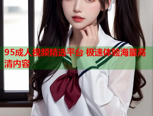 95成人视频精选平台 极速体验海量高清内容 第1张 95成人视频精选平台 极速体验海量高清内容 第1张