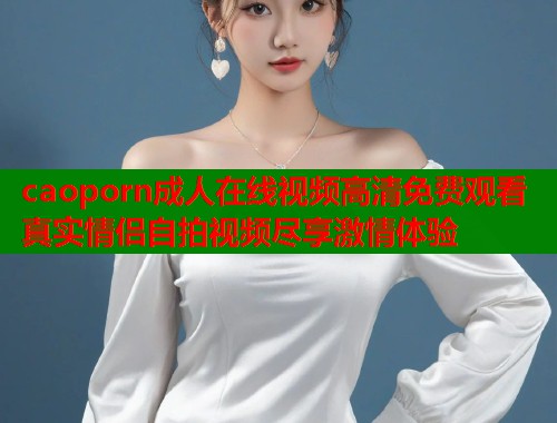 caoporn成人在线视频高清免费观看真实情侣自拍视频尽享激情体验  第1张