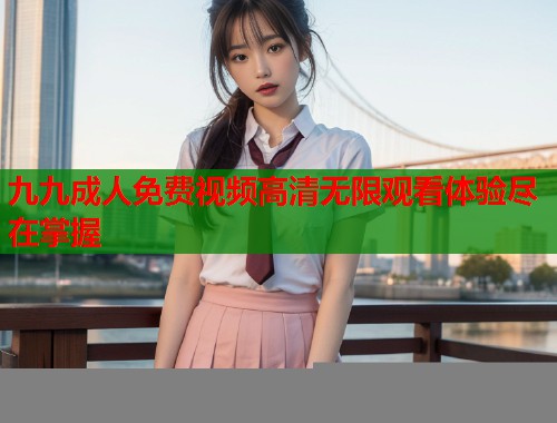 九九成人免费视频高清无限观看体验尽在掌握 第2张 九九成人免费视频高清无限观看体验尽在掌握 第2张