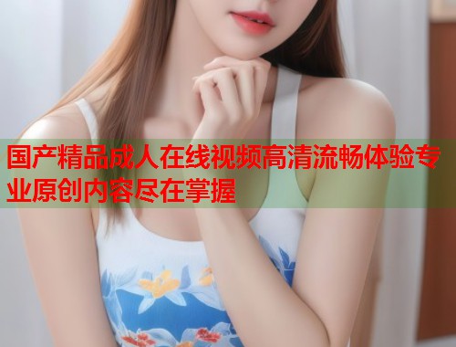 国产精品成人在线视频高清流畅体验专业原创内容尽在掌握 第2张 国产精品成人在线视频高清流畅体验专业原创内容尽在掌握 第2张