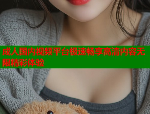 成人国内视频平台极速畅享高清内容无限精彩体验 第1张 成人国内视频平台极速畅享高清内容无限精彩体验 第1张