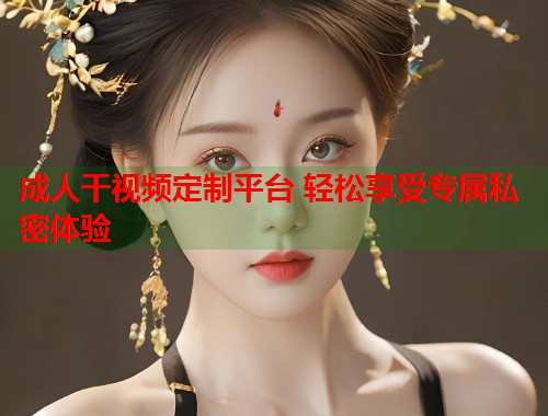 成人干视频定制平台 轻松享受专属私密体验 第1张 成人干视频定制平台 轻松享受专属私密体验 第1张