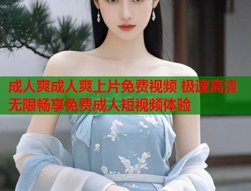 成人爽成人爽上片免费视频 极速高清无限畅享免费成人短视频体验 第1张 成人爽成人爽上片免费视频 极速高清无限畅享免费成人短视频体验 第1张