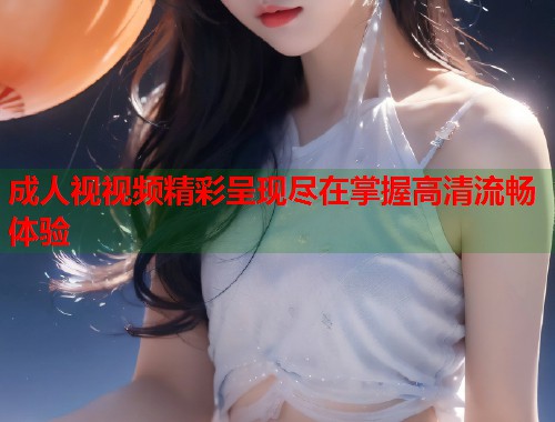 成人视视频精彩呈现尽在掌握高清流畅体验 第1张 成人视视频精彩呈现尽在掌握高清流畅体验 第1张